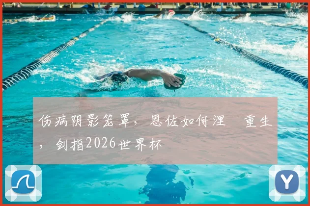 伤病阴影笼罩，恩佐如何涅槃重生，剑指2026世界杯