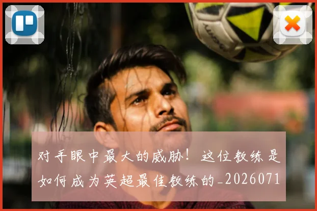 对手眼中最大的威胁！这位教练是如何成为英超最佳教练的_20260710002615