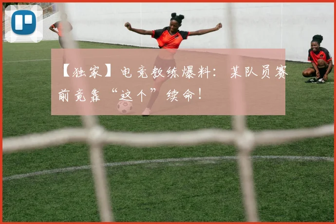 【独家】电竞教练爆料:某队员赛前竟靠“这个”续命!