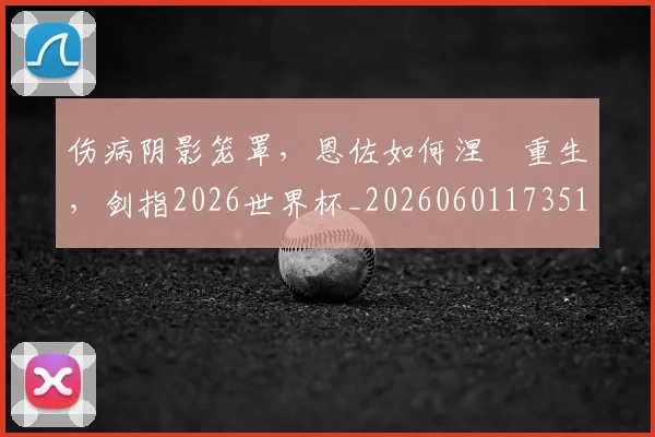 伤病阴影笼罩,恩佐如何涅槃重生,剑指2026世界杯_20260601173514_20260704170140