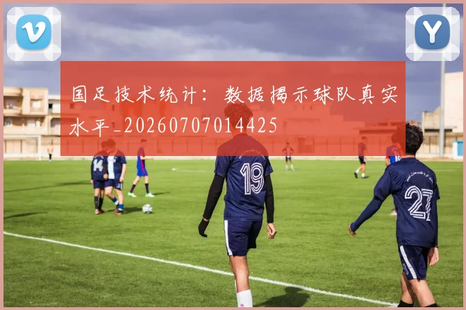 国足技术统计:数据揭示球队真实水平_20260707014425