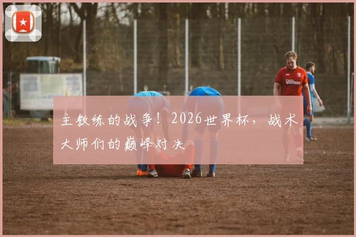 主教练的战争!2026世界杯,战术大师们的巅峰对决