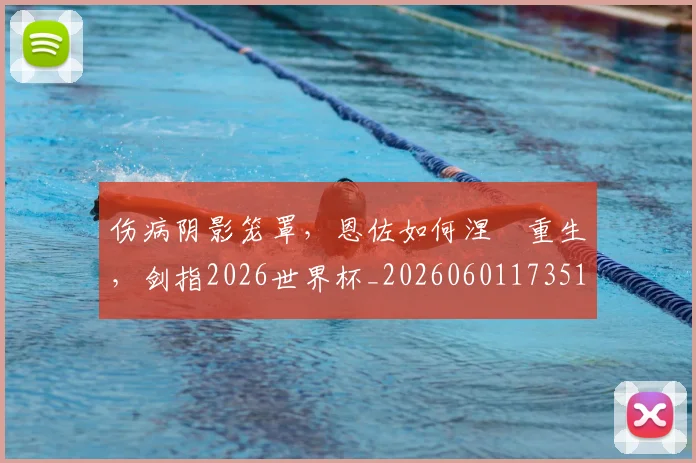 伤病阴影笼罩，恩佐如何涅槃重生，剑指2026世界杯_20260601173514_20260704170140