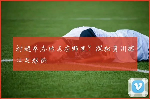 村超举办地点在哪里?探秘贵州榕江足球热