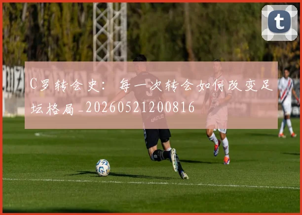 C罗转会史：每一次转会如何改变足坛格局_20260521200816