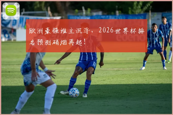 欧洲豪强谁主沉浮,2026世界杯排名预测硝烟再起!
