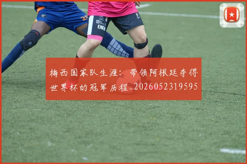 梅西国家队生涯:带领阿根廷夺得世界杯的冠军历程_20260523195955
