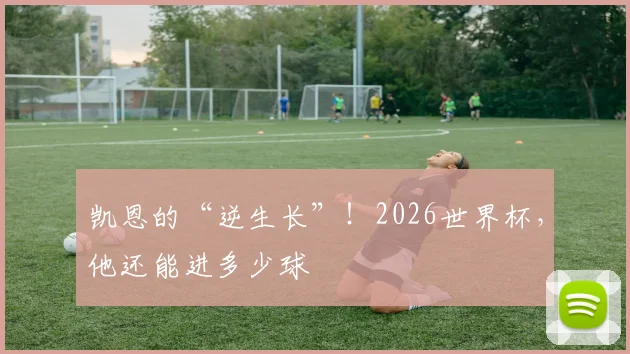 凯恩的“逆生长”!2026世界杯,他还能进多少球