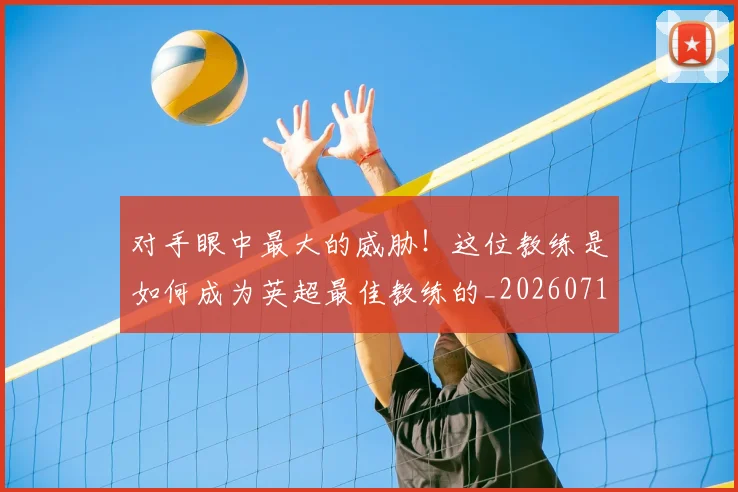 对手眼中最大的威胁!这位教练是如何成为英超最佳教练的_20260710002615