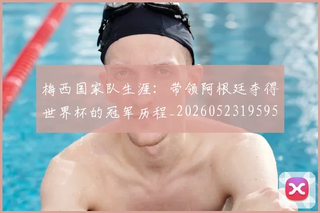 梅西国家队生涯:带领阿根廷夺得世界杯的冠军历程_20260523195955