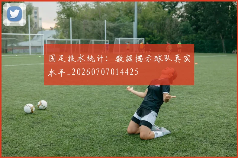 国足技术统计:数据揭示球队真实水平_20260707014425