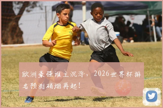 欧洲豪强谁主沉浮,2026世界杯排名预测硝烟再起!