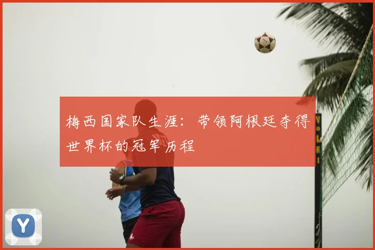 梅西国家队生涯:带领阿根廷夺得世界杯的冠军历程