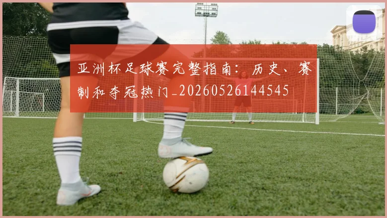 亚洲杯足球赛完整指南:历史、赛制和夺冠热门_20260526144545